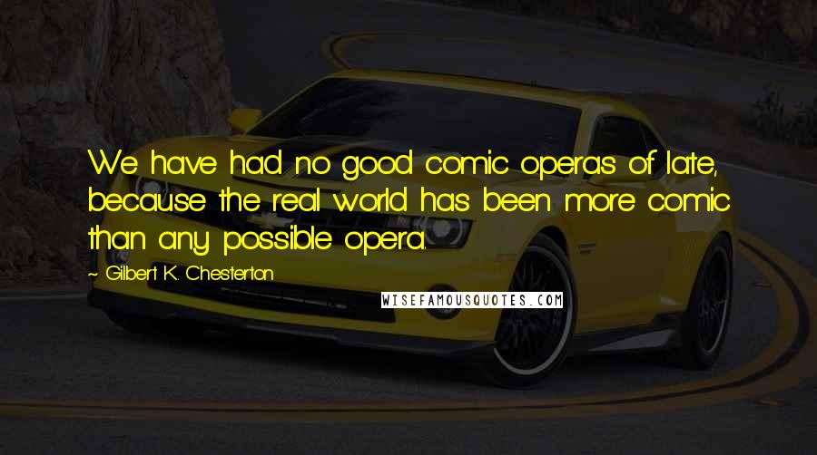 Gilbert K. Chesterton Quotes: We have had no good comic operas of late, because the real world has been more comic than any possible opera.