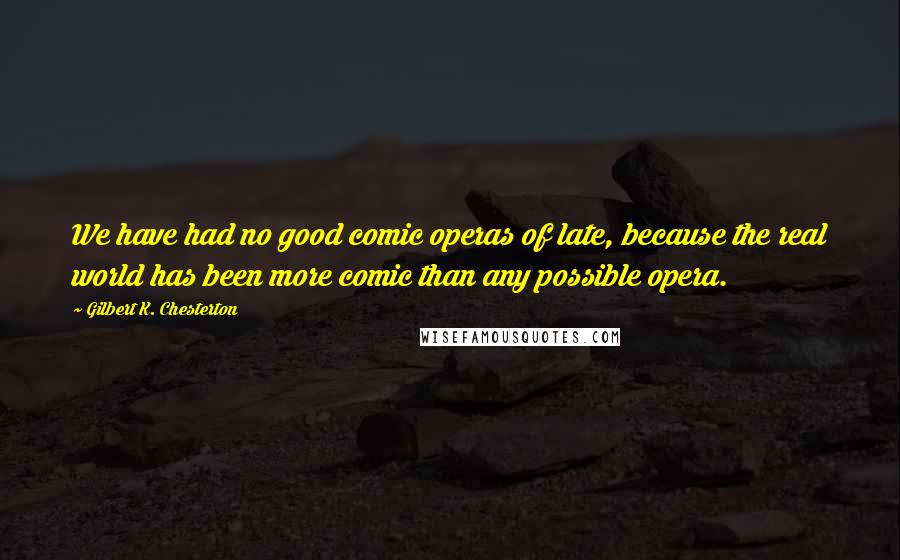 Gilbert K. Chesterton Quotes: We have had no good comic operas of late, because the real world has been more comic than any possible opera.