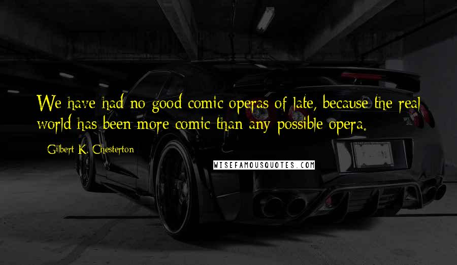 Gilbert K. Chesterton Quotes: We have had no good comic operas of late, because the real world has been more comic than any possible opera.