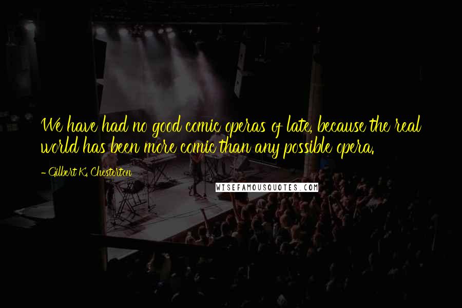 Gilbert K. Chesterton Quotes: We have had no good comic operas of late, because the real world has been more comic than any possible opera.