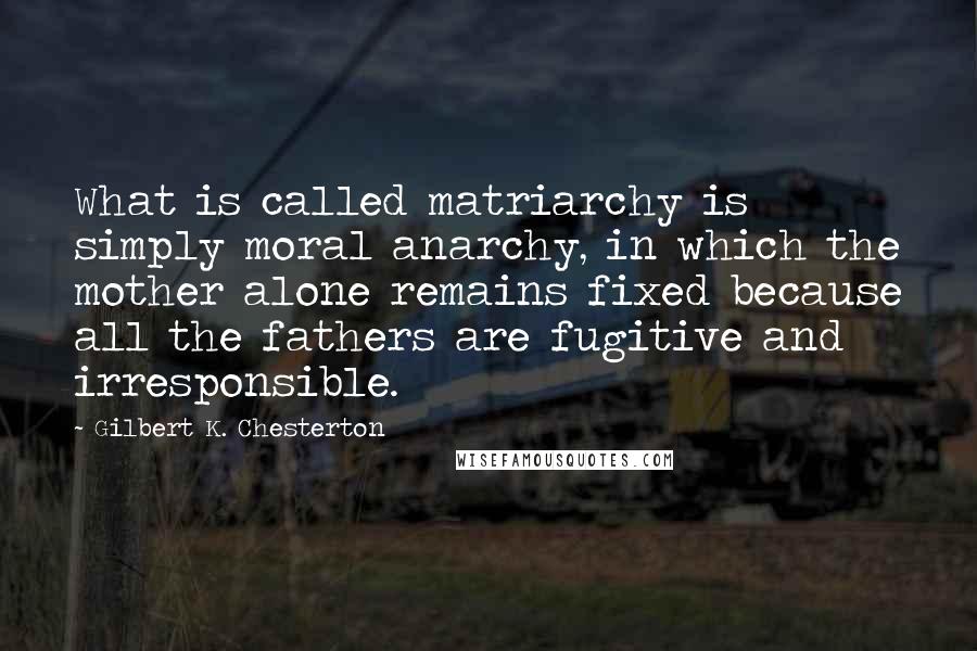 Gilbert K. Chesterton Quotes: What is called matriarchy is simply moral anarchy, in which the mother alone remains fixed because all the fathers are fugitive and irresponsible.