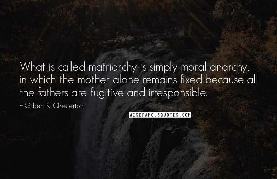 Gilbert K. Chesterton Quotes: What is called matriarchy is simply moral anarchy, in which the mother alone remains fixed because all the fathers are fugitive and irresponsible.