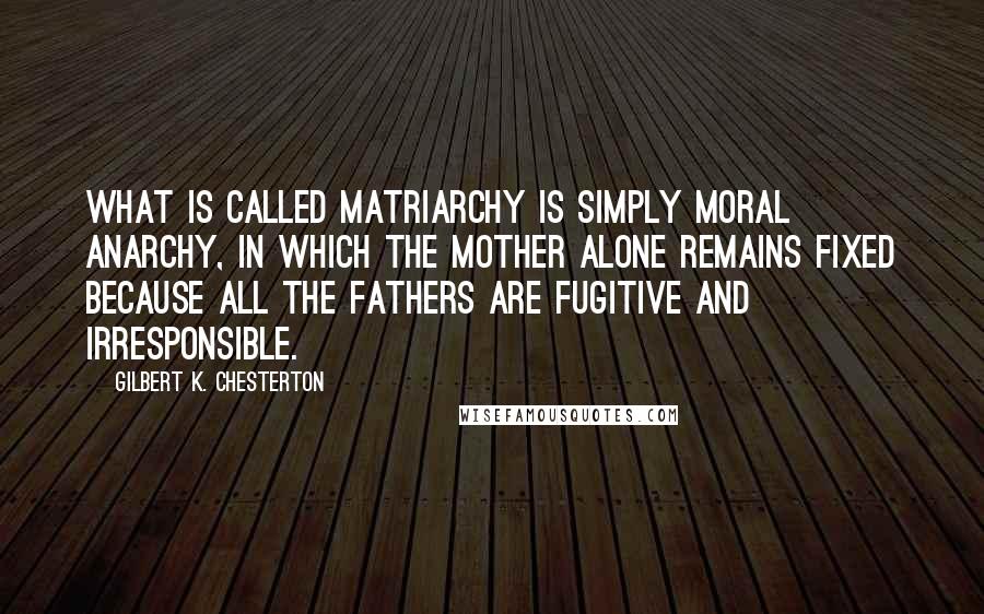 Gilbert K. Chesterton Quotes: What is called matriarchy is simply moral anarchy, in which the mother alone remains fixed because all the fathers are fugitive and irresponsible.