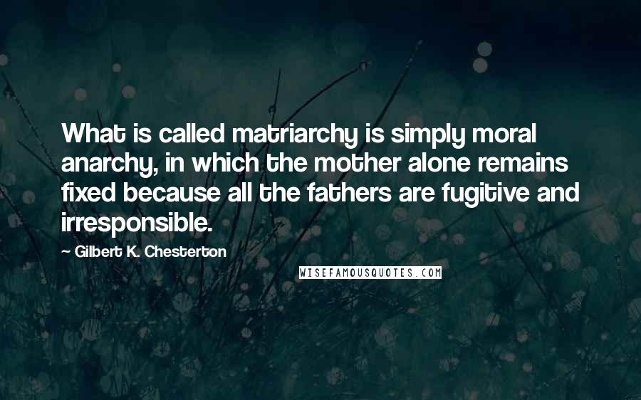 Gilbert K. Chesterton Quotes: What is called matriarchy is simply moral anarchy, in which the mother alone remains fixed because all the fathers are fugitive and irresponsible.