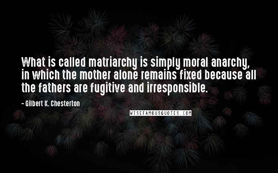Gilbert K. Chesterton Quotes: What is called matriarchy is simply moral anarchy, in which the mother alone remains fixed because all the fathers are fugitive and irresponsible.