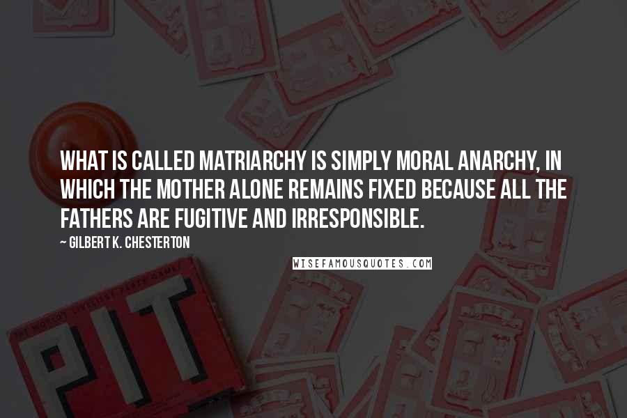 Gilbert K. Chesterton Quotes: What is called matriarchy is simply moral anarchy, in which the mother alone remains fixed because all the fathers are fugitive and irresponsible.
