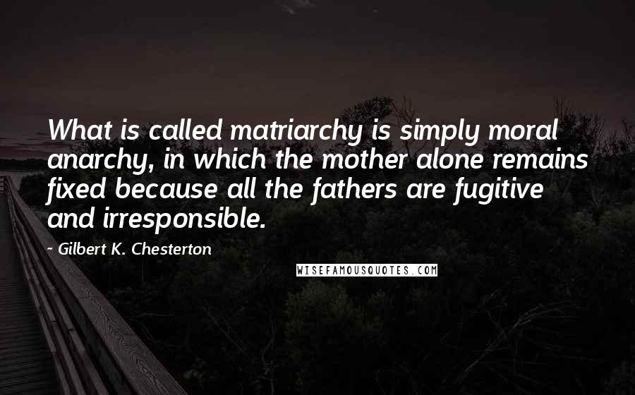 Gilbert K. Chesterton Quotes: What is called matriarchy is simply moral anarchy, in which the mother alone remains fixed because all the fathers are fugitive and irresponsible.