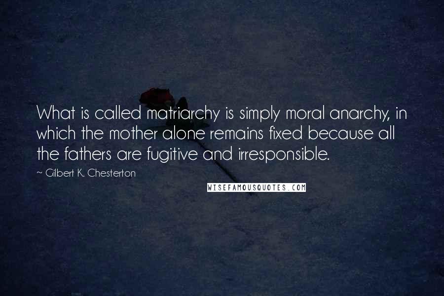 Gilbert K. Chesterton Quotes: What is called matriarchy is simply moral anarchy, in which the mother alone remains fixed because all the fathers are fugitive and irresponsible.