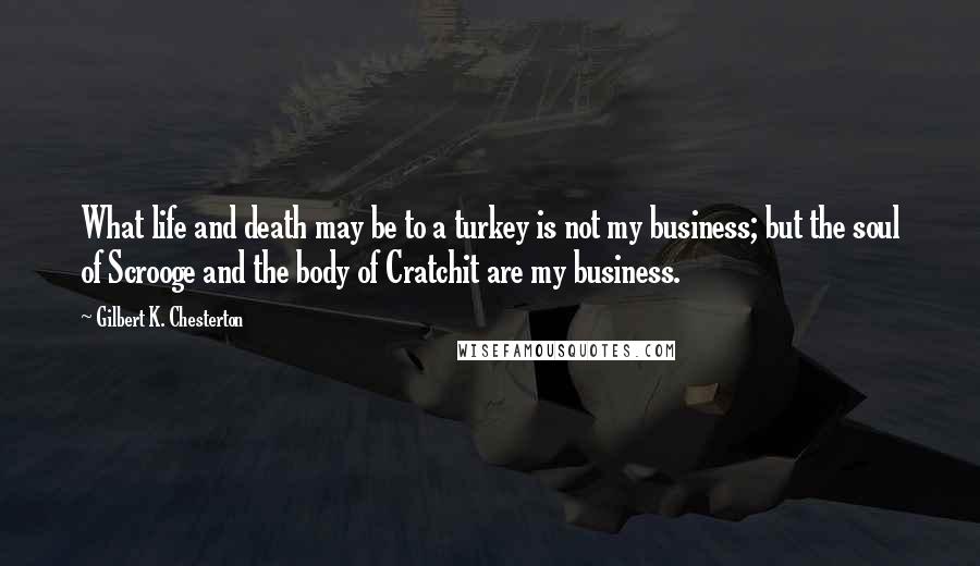 Gilbert K. Chesterton Quotes: What life and death may be to a turkey is not my business; but the soul of Scrooge and the body of Cratchit are my business.