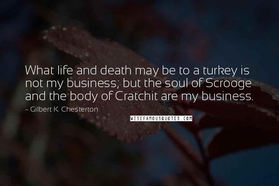 Gilbert K. Chesterton Quotes: What life and death may be to a turkey is not my business; but the soul of Scrooge and the body of Cratchit are my business.