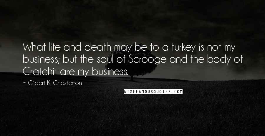 Gilbert K. Chesterton Quotes: What life and death may be to a turkey is not my business; but the soul of Scrooge and the body of Cratchit are my business.