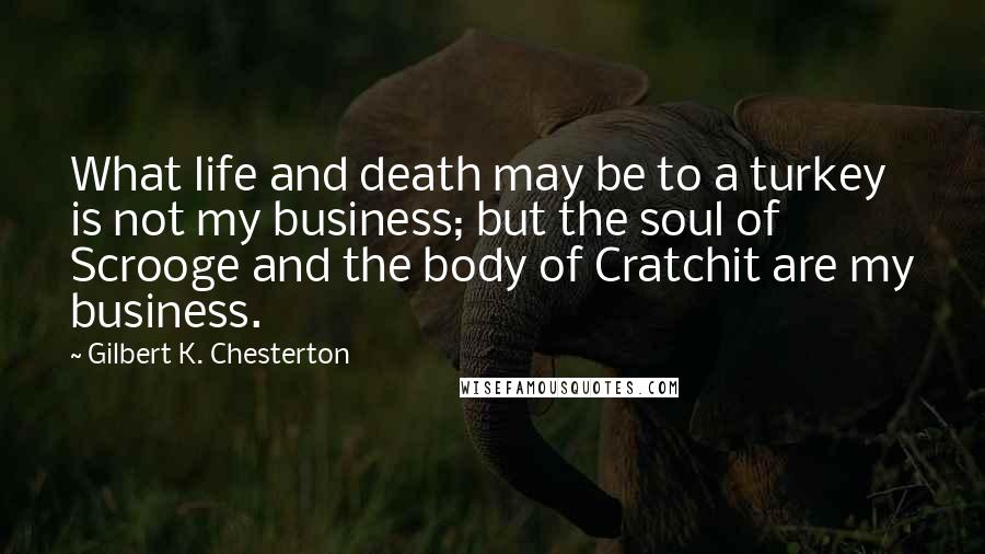 Gilbert K. Chesterton Quotes: What life and death may be to a turkey is not my business; but the soul of Scrooge and the body of Cratchit are my business.