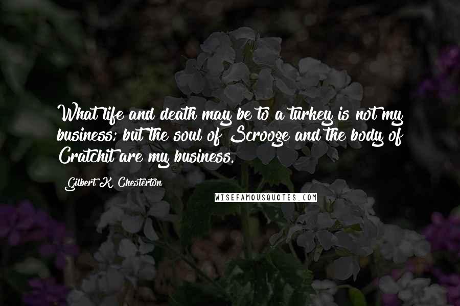 Gilbert K. Chesterton Quotes: What life and death may be to a turkey is not my business; but the soul of Scrooge and the body of Cratchit are my business.