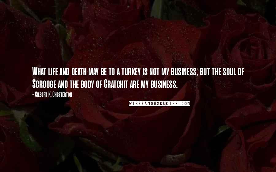 Gilbert K. Chesterton Quotes: What life and death may be to a turkey is not my business; but the soul of Scrooge and the body of Cratchit are my business.