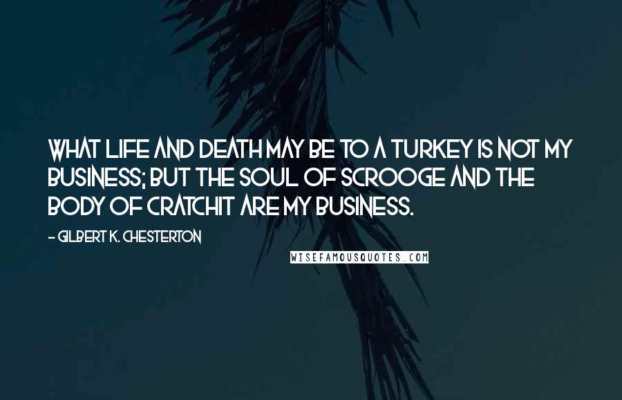 Gilbert K. Chesterton Quotes: What life and death may be to a turkey is not my business; but the soul of Scrooge and the body of Cratchit are my business.