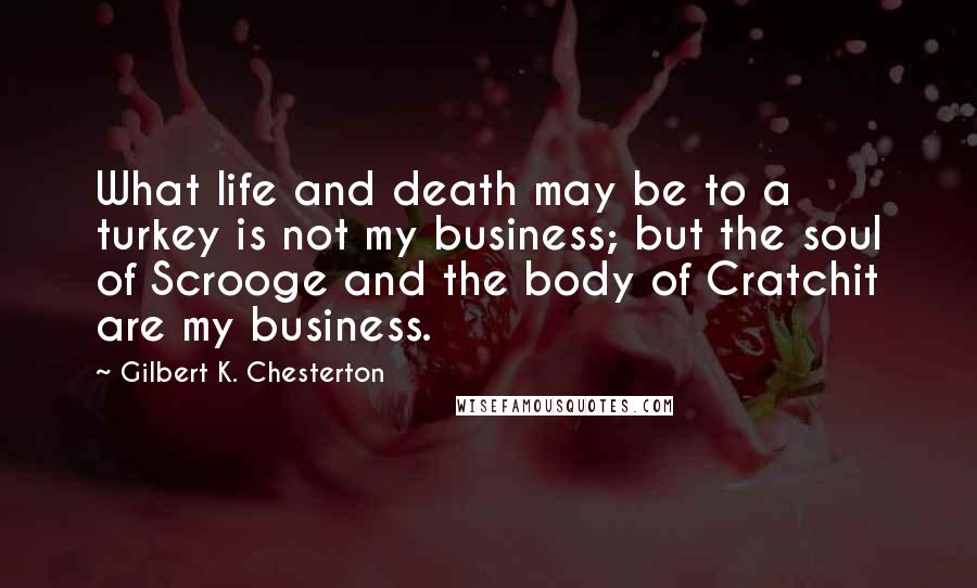 Gilbert K. Chesterton Quotes: What life and death may be to a turkey is not my business; but the soul of Scrooge and the body of Cratchit are my business.