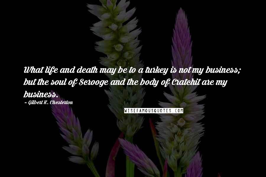 Gilbert K. Chesterton Quotes: What life and death may be to a turkey is not my business; but the soul of Scrooge and the body of Cratchit are my business.