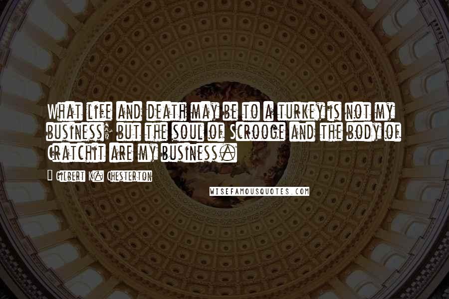 Gilbert K. Chesterton Quotes: What life and death may be to a turkey is not my business; but the soul of Scrooge and the body of Cratchit are my business.