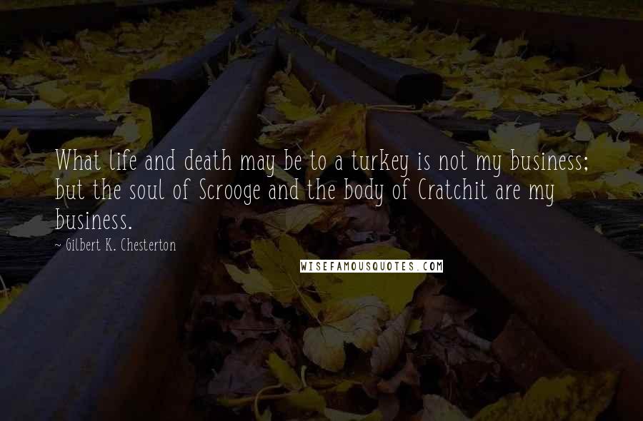 Gilbert K. Chesterton Quotes: What life and death may be to a turkey is not my business; but the soul of Scrooge and the body of Cratchit are my business.