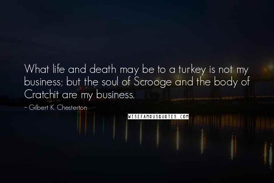 Gilbert K. Chesterton Quotes: What life and death may be to a turkey is not my business; but the soul of Scrooge and the body of Cratchit are my business.