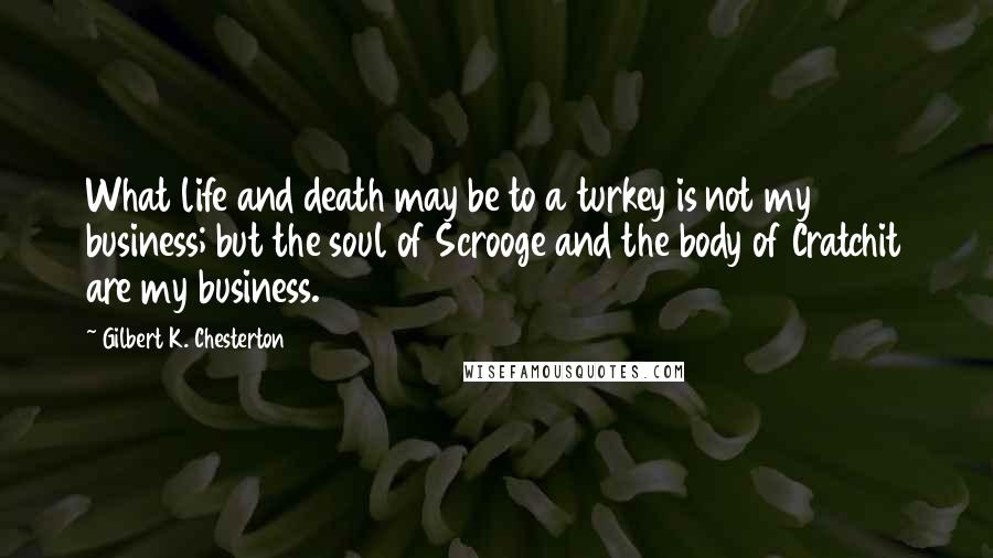 Gilbert K. Chesterton Quotes: What life and death may be to a turkey is not my business; but the soul of Scrooge and the body of Cratchit are my business.