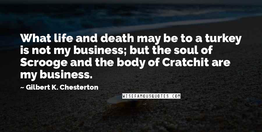 Gilbert K. Chesterton Quotes: What life and death may be to a turkey is not my business; but the soul of Scrooge and the body of Cratchit are my business.