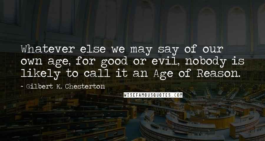 Gilbert K. Chesterton Quotes: Whatever else we may say of our own age, for good or evil, nobody is likely to call it an Age of Reason.