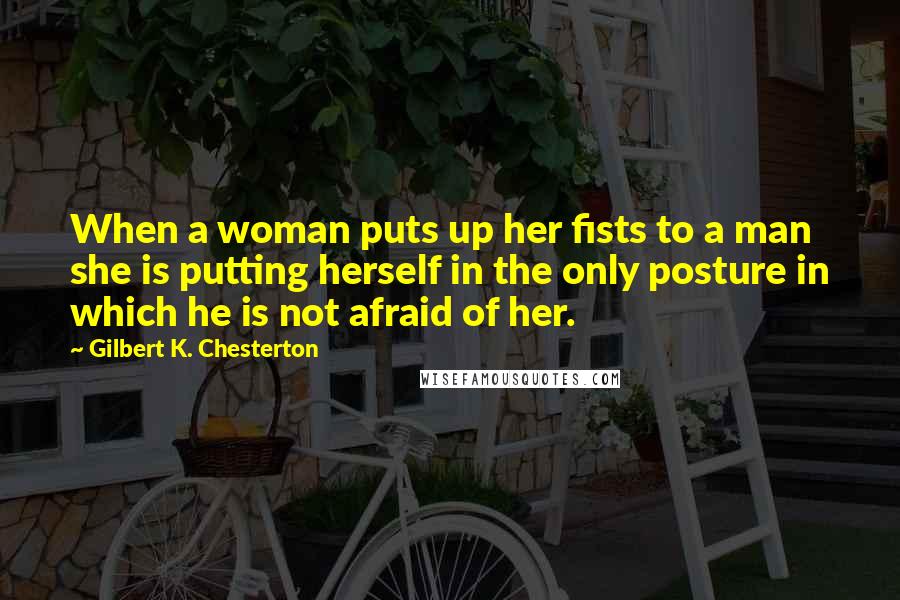 Gilbert K. Chesterton Quotes: When a woman puts up her fists to a man she is putting herself in the only posture in which he is not afraid of her.