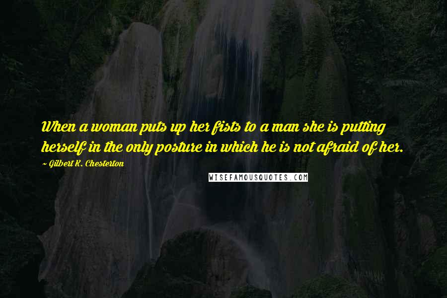 Gilbert K. Chesterton Quotes: When a woman puts up her fists to a man she is putting herself in the only posture in which he is not afraid of her.