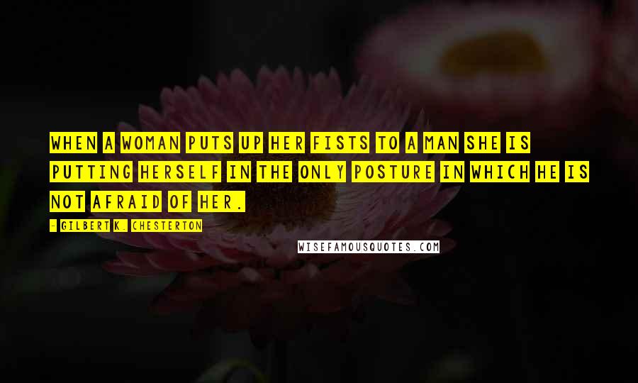 Gilbert K. Chesterton Quotes: When a woman puts up her fists to a man she is putting herself in the only posture in which he is not afraid of her.