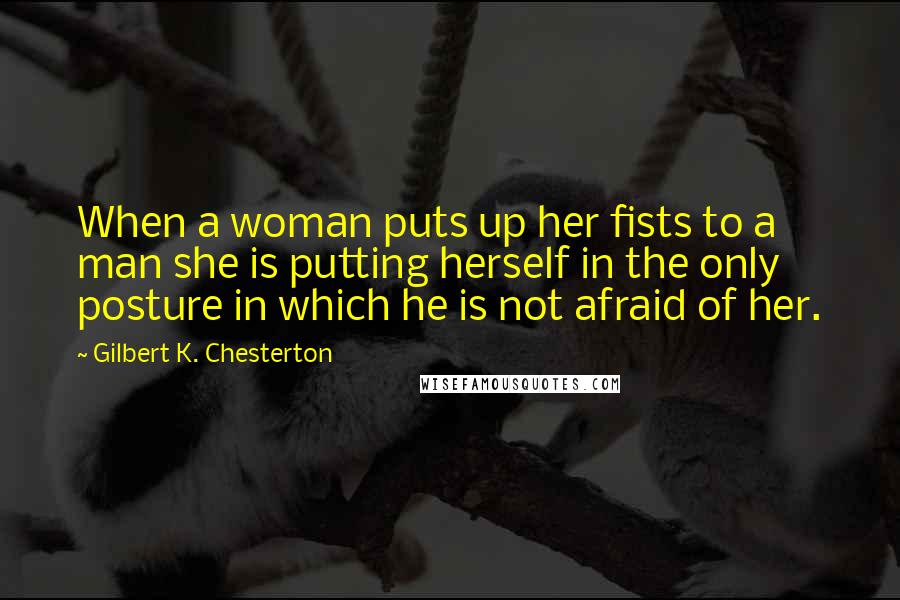 Gilbert K. Chesterton Quotes: When a woman puts up her fists to a man she is putting herself in the only posture in which he is not afraid of her.