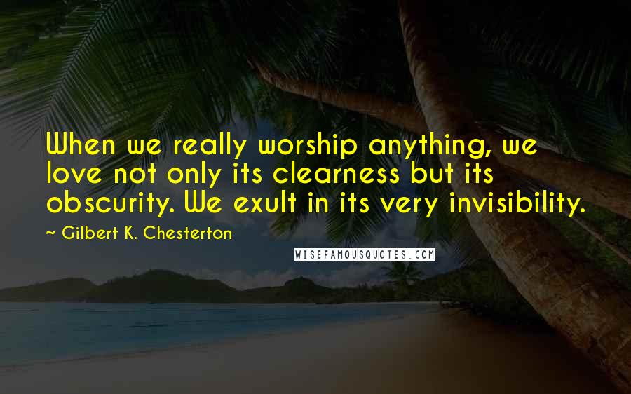 Gilbert K. Chesterton Quotes: When we really worship anything, we love not only its clearness but its obscurity. We exult in its very invisibility.