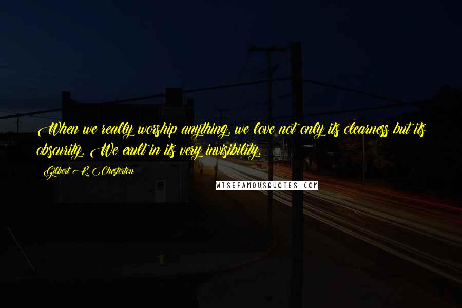 Gilbert K. Chesterton Quotes: When we really worship anything, we love not only its clearness but its obscurity. We exult in its very invisibility.