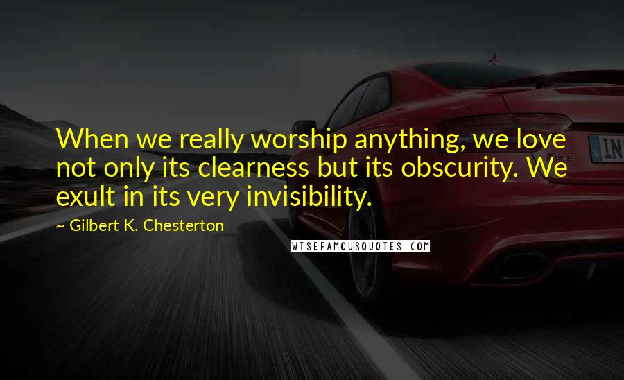 Gilbert K. Chesterton Quotes: When we really worship anything, we love not only its clearness but its obscurity. We exult in its very invisibility.