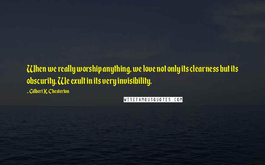 Gilbert K. Chesterton Quotes: When we really worship anything, we love not only its clearness but its obscurity. We exult in its very invisibility.