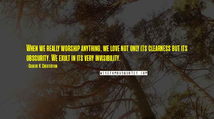 Gilbert K. Chesterton Quotes: When we really worship anything, we love not only its clearness but its obscurity. We exult in its very invisibility.