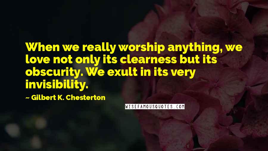 Gilbert K. Chesterton Quotes: When we really worship anything, we love not only its clearness but its obscurity. We exult in its very invisibility.
