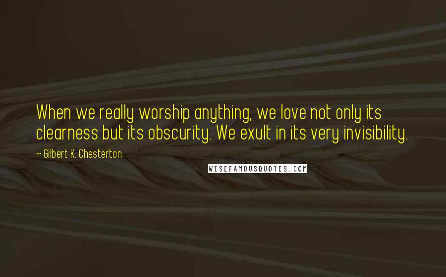 Gilbert K. Chesterton Quotes: When we really worship anything, we love not only its clearness but its obscurity. We exult in its very invisibility.