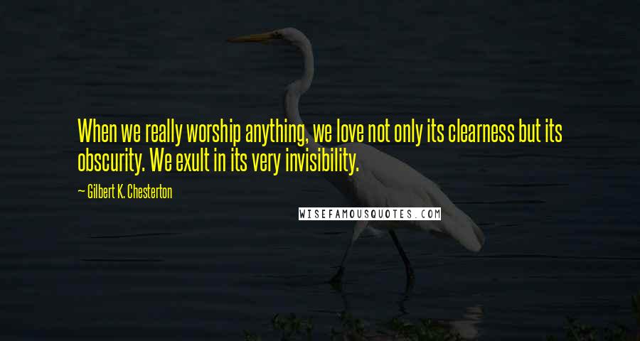 Gilbert K. Chesterton Quotes: When we really worship anything, we love not only its clearness but its obscurity. We exult in its very invisibility.