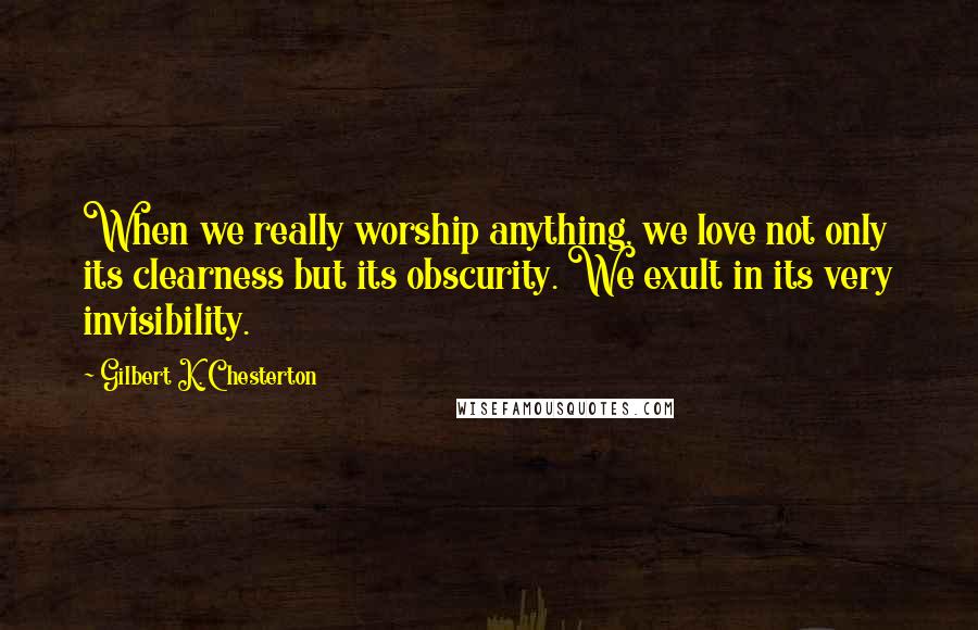 Gilbert K. Chesterton Quotes: When we really worship anything, we love not only its clearness but its obscurity. We exult in its very invisibility.
