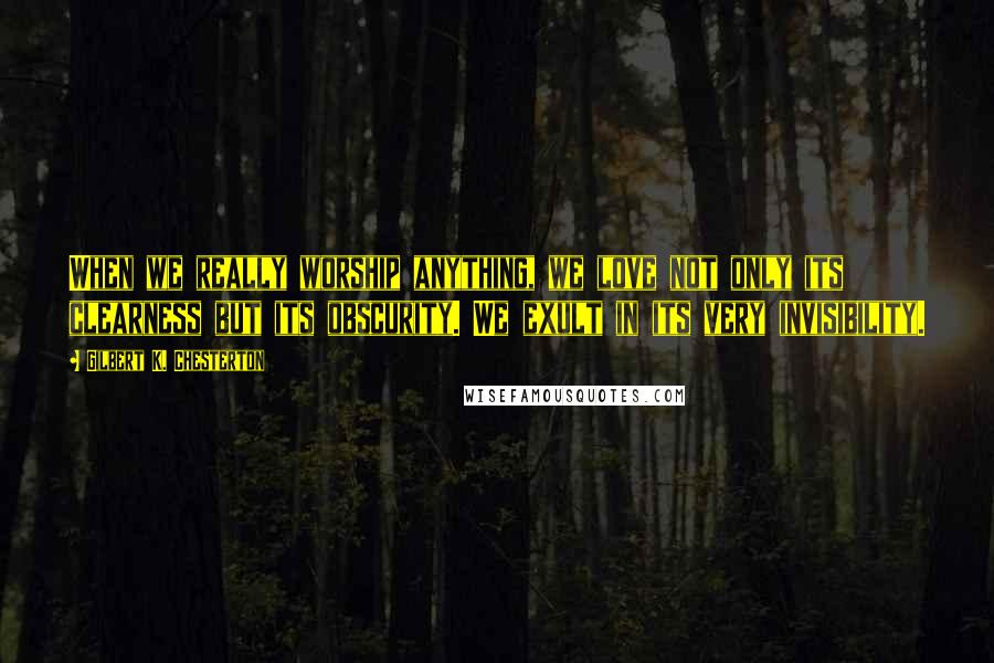 Gilbert K. Chesterton Quotes: When we really worship anything, we love not only its clearness but its obscurity. We exult in its very invisibility.