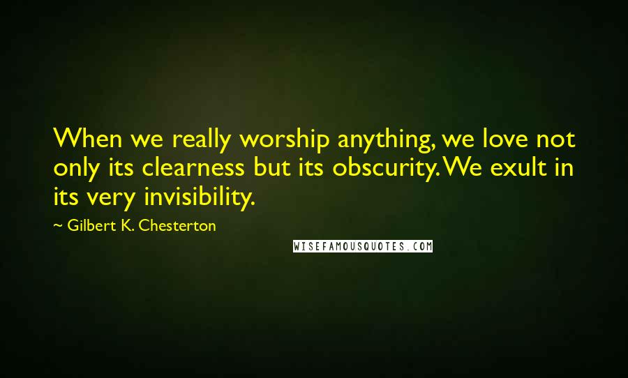 Gilbert K. Chesterton Quotes: When we really worship anything, we love not only its clearness but its obscurity. We exult in its very invisibility.
