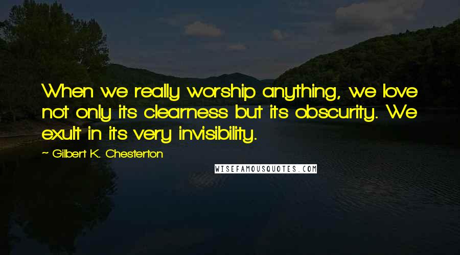 Gilbert K. Chesterton Quotes: When we really worship anything, we love not only its clearness but its obscurity. We exult in its very invisibility.
