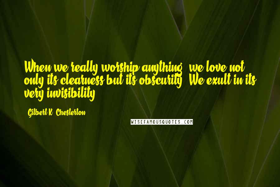 Gilbert K. Chesterton Quotes: When we really worship anything, we love not only its clearness but its obscurity. We exult in its very invisibility.