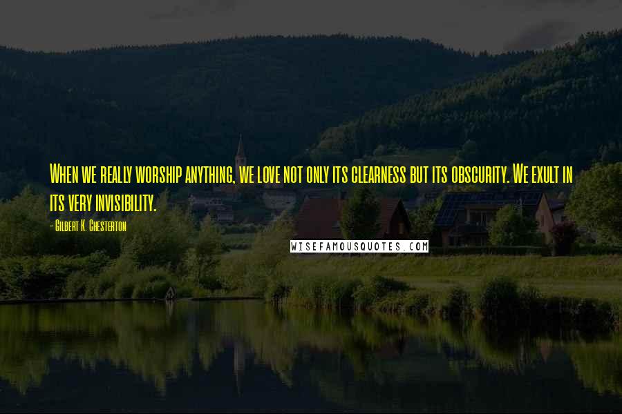 Gilbert K. Chesterton Quotes: When we really worship anything, we love not only its clearness but its obscurity. We exult in its very invisibility.