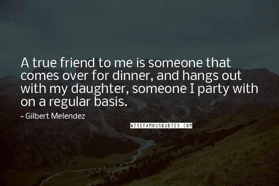 Gilbert Melendez Quotes: A true friend to me is someone that comes over for dinner, and hangs out with my daughter, someone I party with on a regular basis.