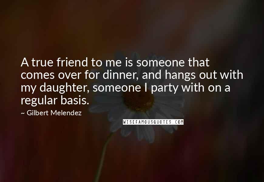 Gilbert Melendez Quotes: A true friend to me is someone that comes over for dinner, and hangs out with my daughter, someone I party with on a regular basis.