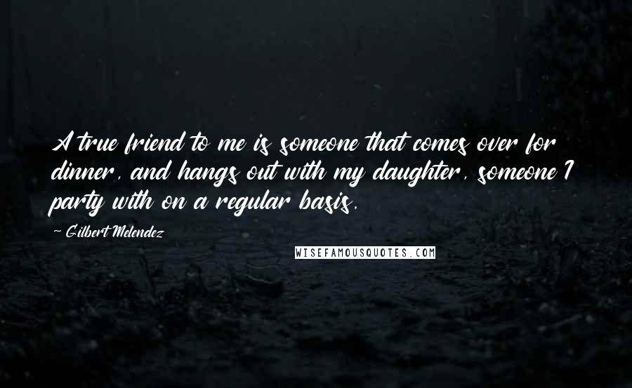Gilbert Melendez Quotes: A true friend to me is someone that comes over for dinner, and hangs out with my daughter, someone I party with on a regular basis.