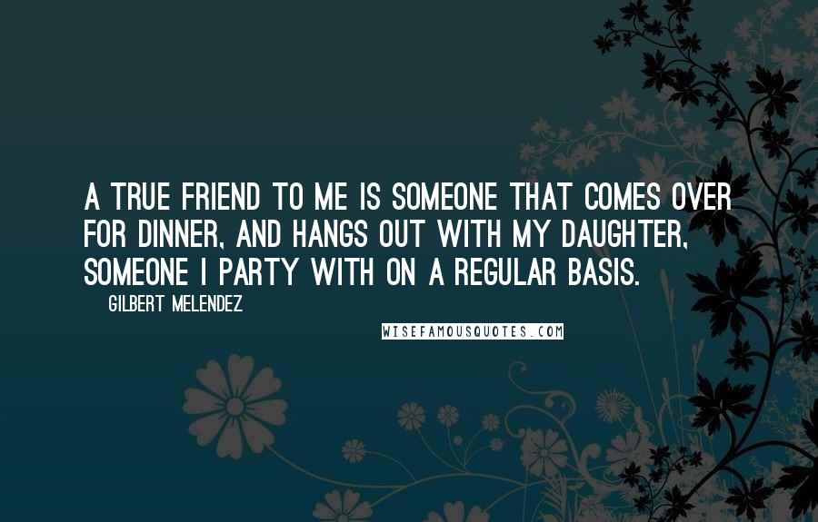 Gilbert Melendez Quotes: A true friend to me is someone that comes over for dinner, and hangs out with my daughter, someone I party with on a regular basis.