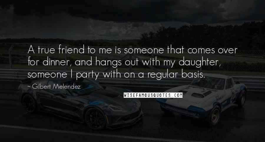 Gilbert Melendez Quotes: A true friend to me is someone that comes over for dinner, and hangs out with my daughter, someone I party with on a regular basis.